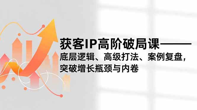 获客IP高阶破局课，底层逻辑、高级打法、案例复盘，突破增长瓶颈与内卷-璞创优选云网创